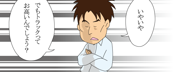 いやいやでもトラックってお高いんでしょう？